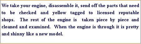 Text Box: We take your engine, disassemble it, send off the parts that need to be checked and yellow tagged to licensed reputable shops.  The rest of the engine is  taken piece by piece and cleaned and examined.  When the engine is through it is pretty and shinny like a new model.